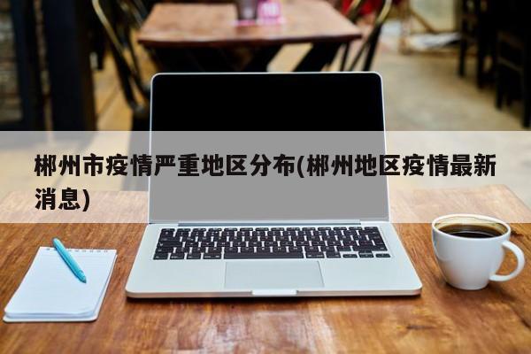 郴州市疫情严重地区分布(郴州地区疫情最新消息)