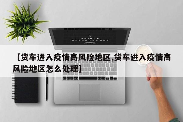 【货车进入疫情高风险地区,货车进入疫情高风险地区怎么处理】