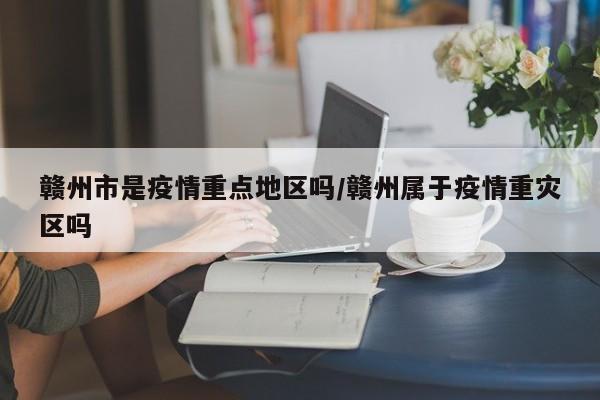 赣州市是疫情重点地区吗/赣州属于疫情重灾区吗