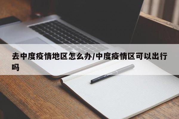 去中度疫情地区怎么办/中度疫情区可以出行吗