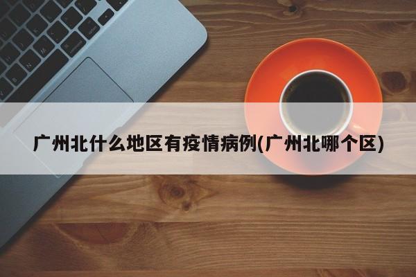 广州北什么地区有疫情病例(广州北哪个区)