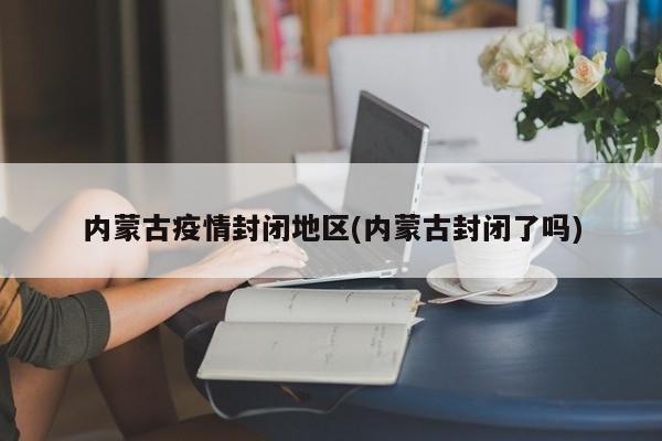内蒙古疫情封闭地区(内蒙古封闭了吗)