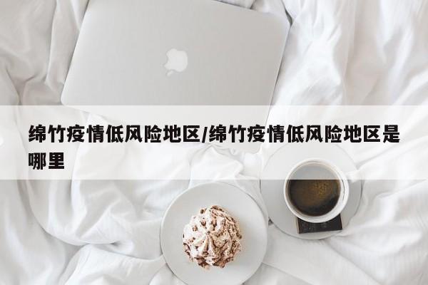 绵竹疫情低风险地区/绵竹疫情低风险地区是哪里