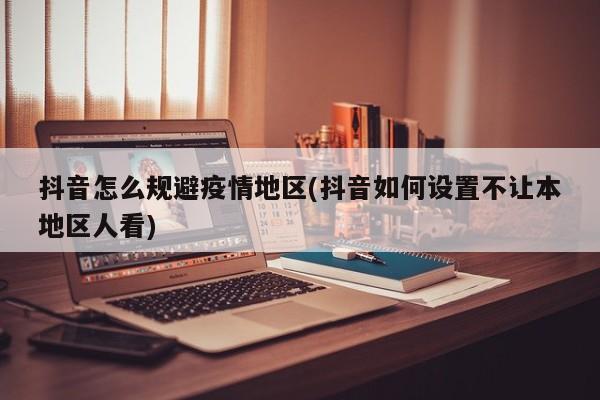 抖音怎么规避疫情地区(抖音如何设置不让本地区人看)