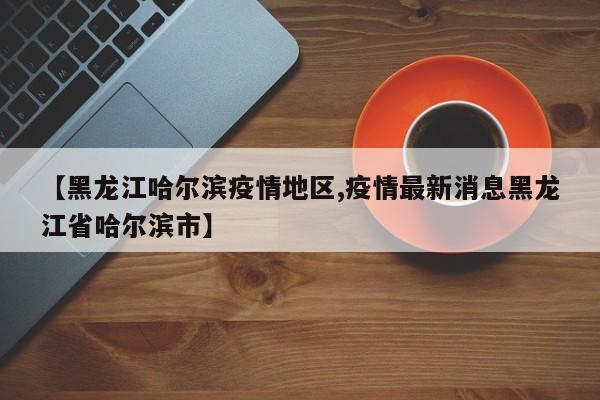 【黑龙江哈尔滨疫情地区,疫情最新消息黑龙江省哈尔滨市】
