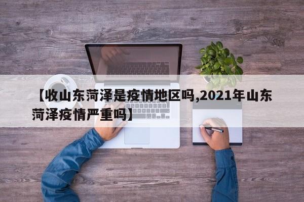【收山东菏泽是疫情地区吗,2021年山东菏泽疫情严重吗】