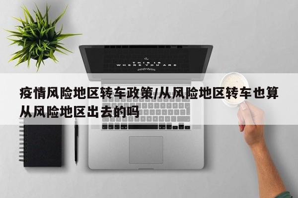 疫情风险地区转车政策/从风险地区转车也算从风险地区出去的吗