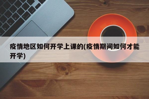 疫情地区如何开学上课的(疫情期间如何才能开学)