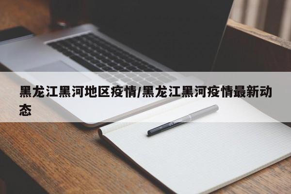 黑龙江黑河地区疫情/黑龙江黑河疫情最新动态