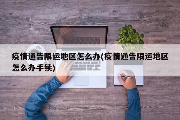疫情通告限运地区怎么办(疫情通告限运地区怎么办手续)