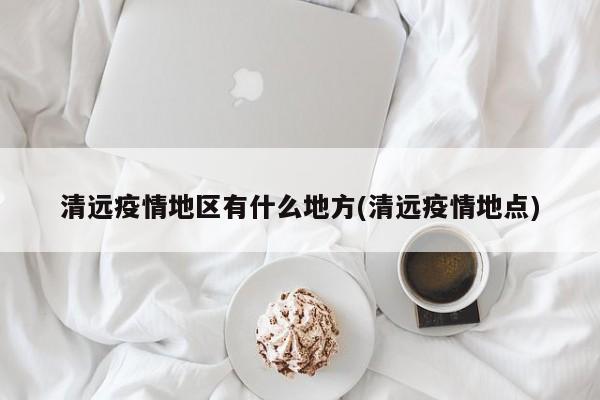 清远疫情地区有什么地方(清远疫情地点)