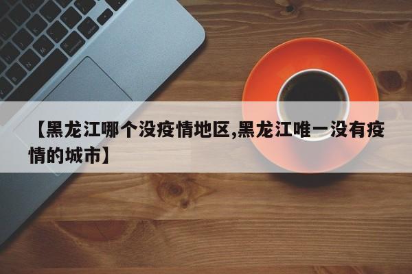 【黑龙江哪个没疫情地区,黑龙江唯一没有疫情的城市】