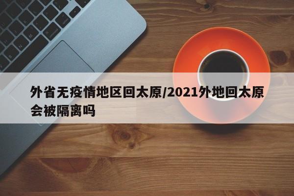 外省无疫情地区回太原/2021外地回太原会被隔离吗