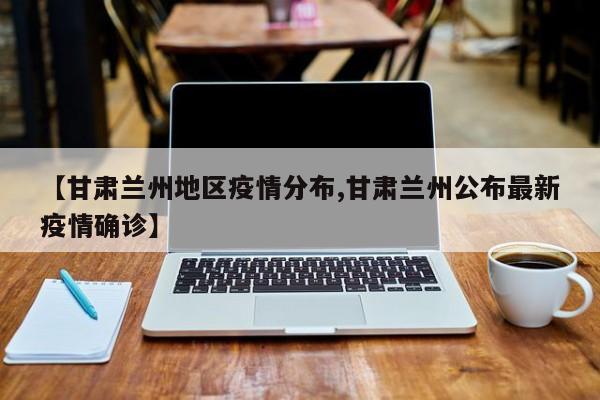 【甘肃兰州地区疫情分布,甘肃兰州公布最新疫情确诊】