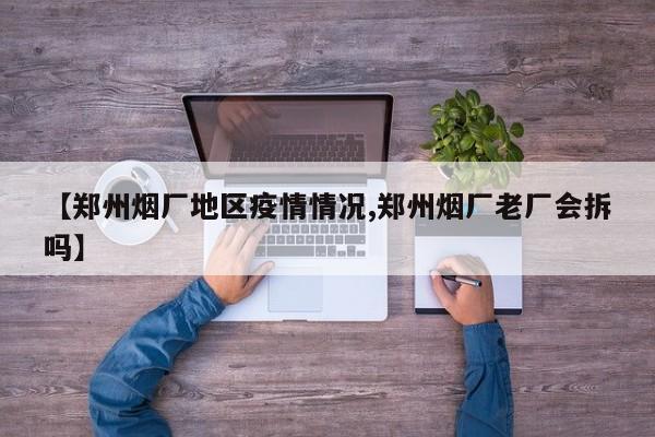 【郑州烟厂地区疫情情况,郑州烟厂老厂会拆吗】