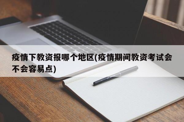 疫情下教资报哪个地区(疫情期间教资考试会不会容易点)