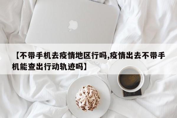 【不带手机去疫情地区行吗,疫情出去不带手机能查出行动轨迹吗】
