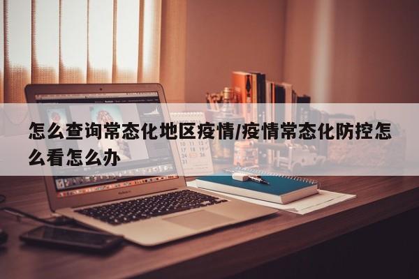 怎么查询常态化地区疫情/疫情常态化防控怎么看怎么办