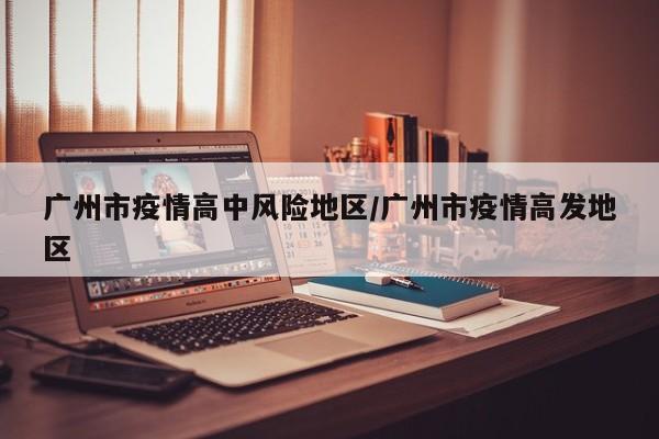 广州市疫情高中风险地区/广州市疫情高发地区