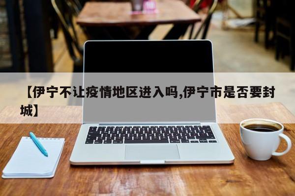 【伊宁不让疫情地区进入吗,伊宁市是否要封城】