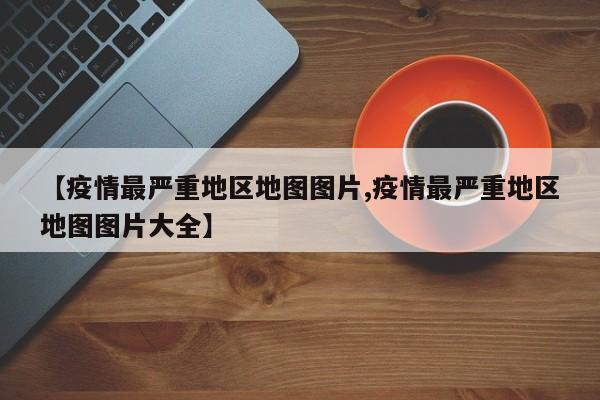 【疫情最严重地区地图图片,疫情最严重地区地图图片大全】