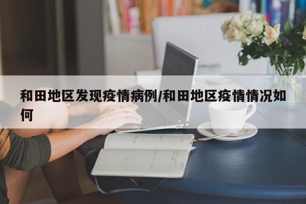 和田地区发现疫情病例/和田地区疫情情况如何