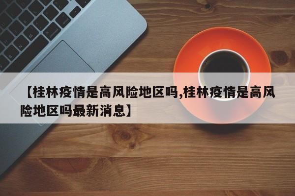 【桂林疫情是高风险地区吗,桂林疫情是高风险地区吗最新消息】