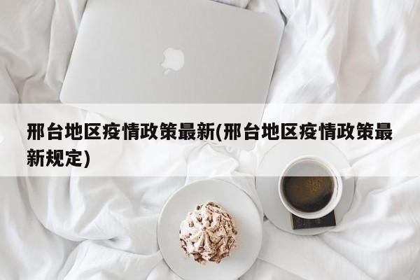 邢台地区疫情政策最新(邢台地区疫情政策最新规定)