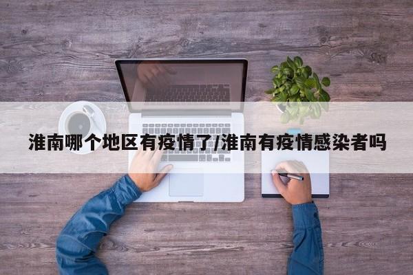 淮南哪个地区有疫情了/淮南有疫情感染者吗