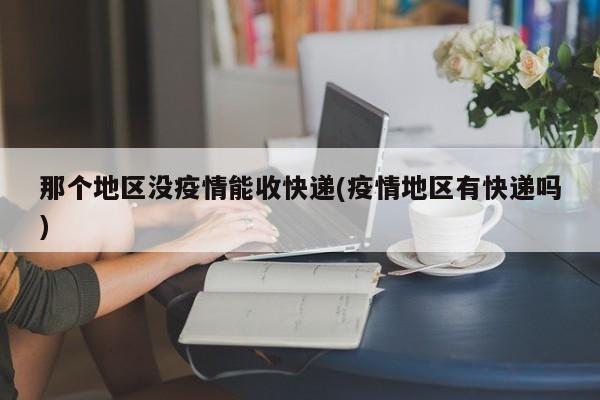 那个地区没疫情能收快递(疫情地区有快递吗)