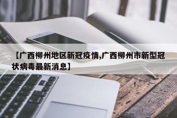 【广西柳州地区新冠疫情,广西柳州市新型冠状病毒最新消息】